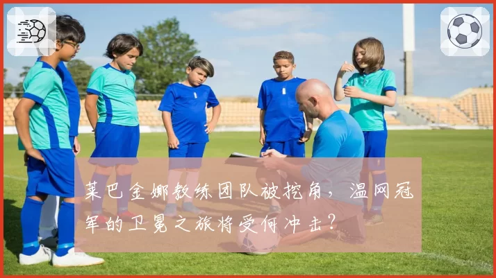 莱巴金娜教练团队被挖角,温网冠军的卫冕之旅将受何冲击?