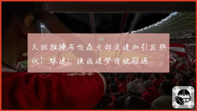 文班推搡布伦森头部没追加引发热议！球迷：换成追梦将被驱逐