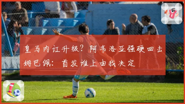 皇马内讧升级？阿韦洛亚强硬回击姆巴佩：首发谁上由我决定