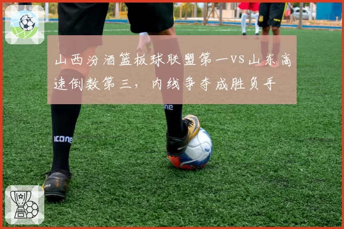 山西汾酒篮板球联盟第一vs山东高速倒数第三,内线争夺成胜负手