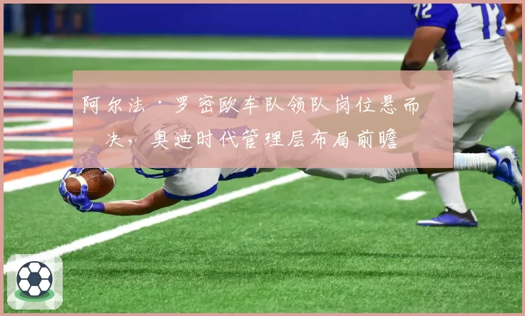 阿尔法·罗密欧车队领队岗位悬而未决,奥迪时代管理层布局前瞻