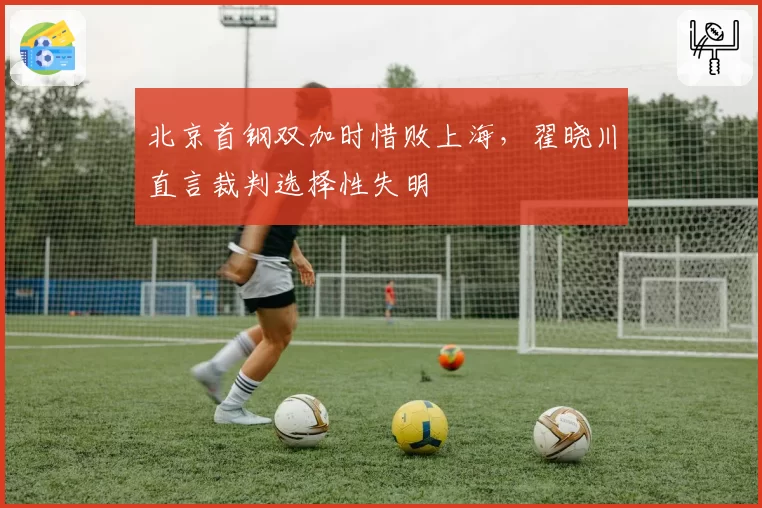 北京首钢双加时惜败上海，翟晓川直言裁判选择性失明