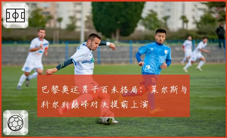 巴黎奥运男子百米格局:莱尔斯与科尔利巅峰对决提前上演