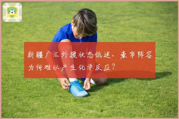 新疆广汇外援状态低迷，豪华阵容为何难以产生化学反应？