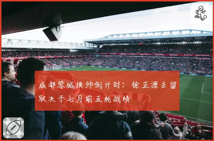成都蓉城换帅倒计时:徐正源去留取决于七月前五轮战绩
