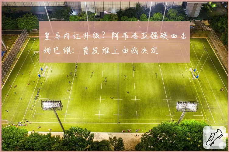 皇马内讧升级?阿韦洛亚强硬回击姆巴佩:首发谁上由我决定