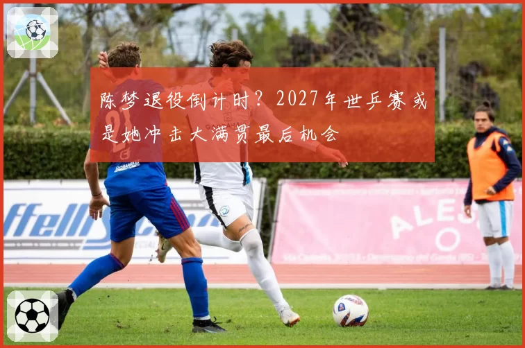 陈梦退役倒计时?2027年世乒赛或是她冲击大满贯最后机会