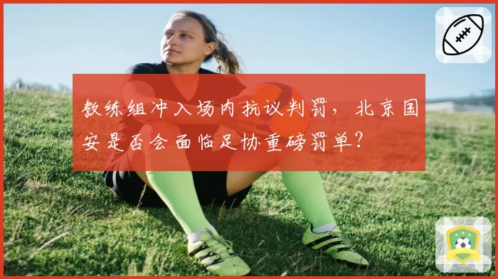 教练组冲入场内抗议判罚,北京国安是否会面临足协重磅罚单?