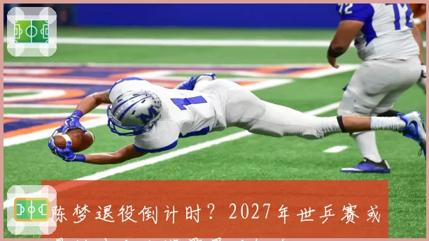 陈梦退役倒计时?2027年世乒赛或是她冲击大满贯最后机会
