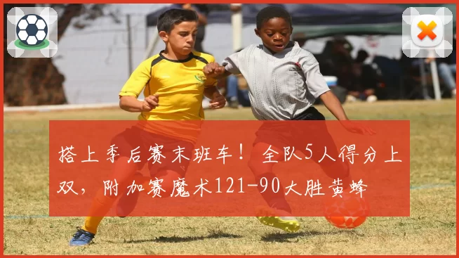 搭上季后赛末班车！全队5人得分上双，附加赛魔术121-90大胜黄蜂