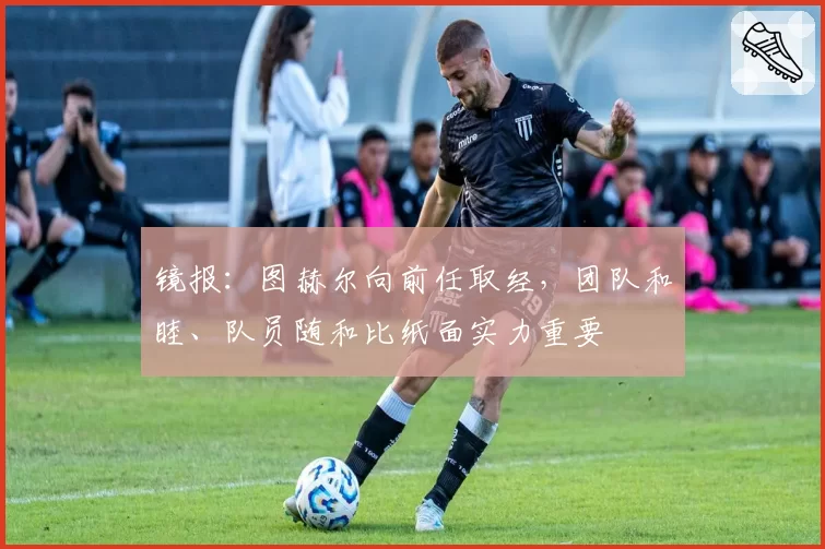 镜报：图赫尔向前任取经，团队和睦、队员随和比纸面实力重要