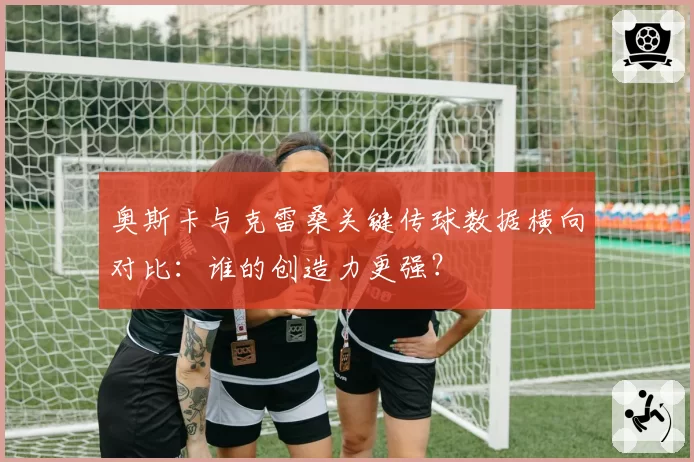 奥斯卡与克雷桑关键传球数据横向对比:谁的创造力更强?