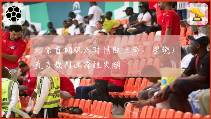 北京首钢双加时惜败上海，翟晓川直言裁判选择性失明