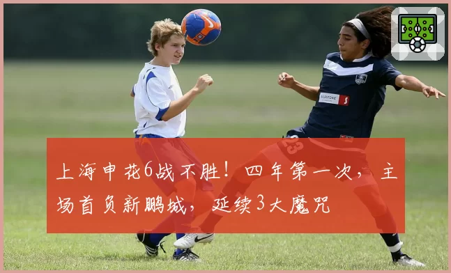 上海申花6战不胜！四年第一次，主场首负新鹏城，延续3大魔咒