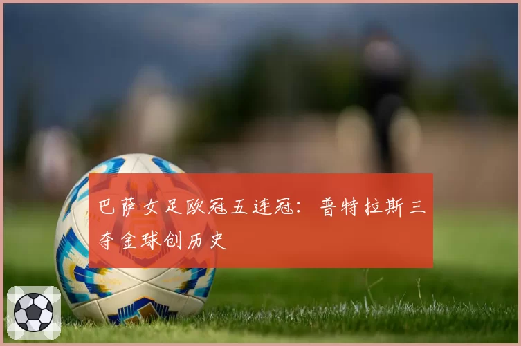 巴萨女足欧冠五连冠:普特拉斯三夺金球创历史