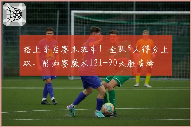 搭上季后赛末班车！全队5人得分上双，附加赛魔术121-90大胜黄蜂