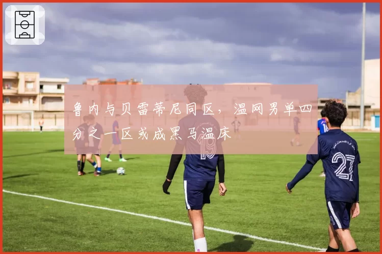 鲁内与贝雷蒂尼同区，温网男单四分之一区或成黑马温床