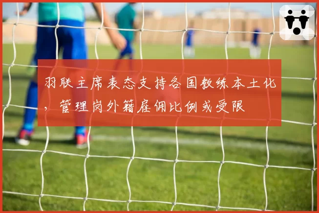 羽联主席表态支持各国教练本土化，管理岗外籍雇佣比例或受限