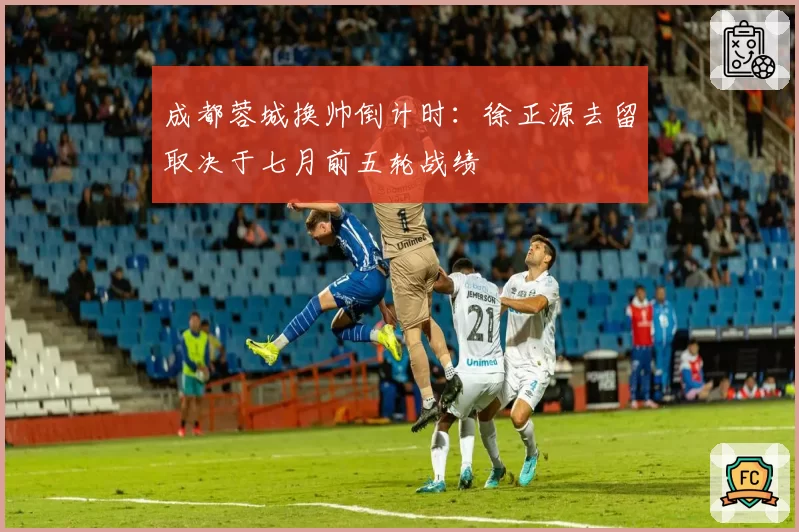 成都蓉城换帅倒计时:徐正源去留取决于七月前五轮战绩