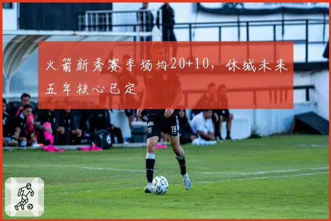 火箭新秀赛季场均20+10，休城未来五年核心已定