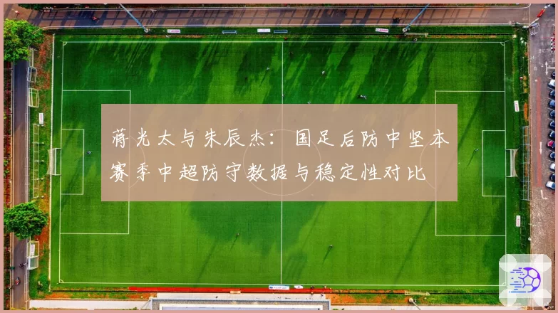 蒋光太与朱辰杰:国足后防中坚本赛季中超防守数据与稳定性对比