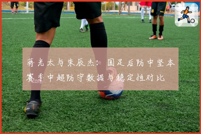 蒋光太与朱辰杰:国足后防中坚本赛季中超防守数据与稳定性对比