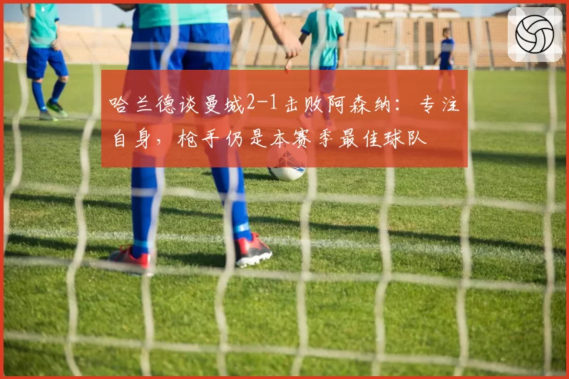 哈兰德谈曼城2-1击败阿森纳：专注自身，枪手仍是本赛季最佳球队