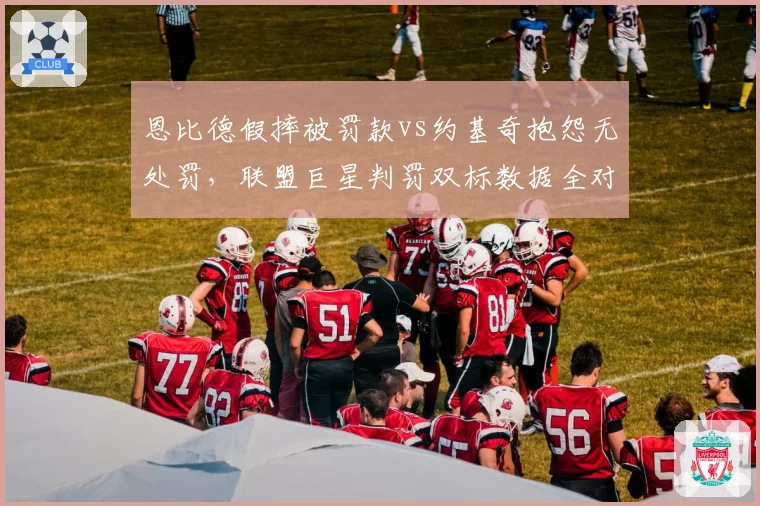 恩比德假摔被罚款vs约基奇抱怨无处罚,联盟巨星判罚双标数据全对比
