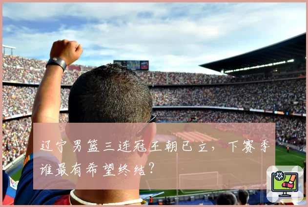 辽宁男篮三连冠王朝已立,下赛季谁最有希望终结?