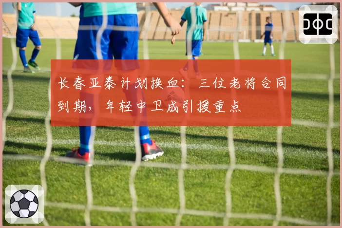 长春亚泰计划换血：三位老将合同到期，年轻中卫成引援重点
